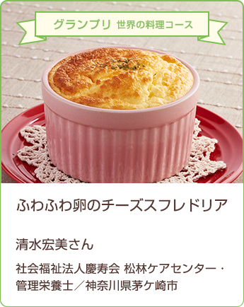 グランプリ 世界の料理コース ふわふわ卵のチーズスフレドリア 清水宏美さん 社会福祉法人慶寿会 松林ケアセンター 管理栄養士/神奈川県茅ヶ崎市